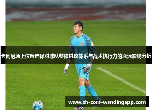 卡瓦尼场上位置选择对球队整体进攻体系与战术执行力的深远影响分析