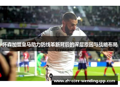 怀森加盟皇马助力防线革新背后的深层原因与战略布局
