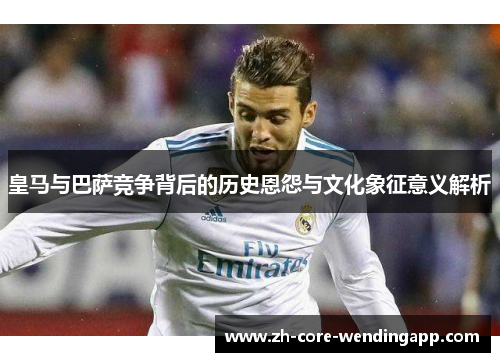 皇马与巴萨竞争背后的历史恩怨与文化象征意义解析