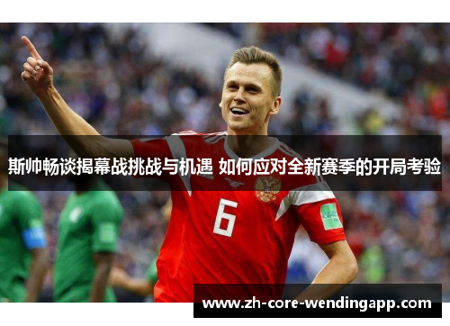斯帅畅谈揭幕战挑战与机遇 如何应对全新赛季的开局考验 斯帅畅谈揭幕战挑战与机遇 如何应对全新赛季的开局考验