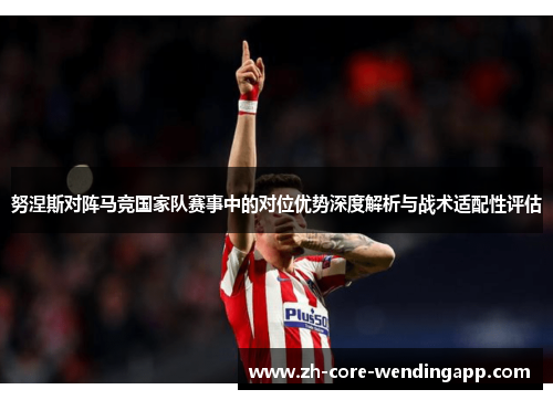 努涅斯对阵马竞国家队赛事中的对位优势深度解析与战术适配性评估 努涅斯对阵马竞国家队赛事中的对位优势深度解析与战术适配性评估