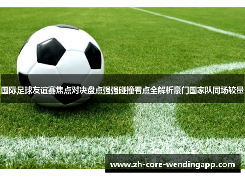 国际足球友谊赛焦点对决盘点强强碰撞看点全解析豪门国家队同场较量 国际足球友谊赛焦点对决盘点强强碰撞看点全解析豪门国家队同场较量