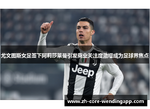 尤文图斯女足签下阿莉莎莱曼引发商业关注度激增成为足球界焦点