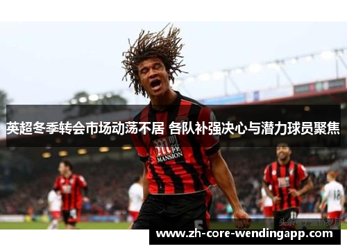 英超冬季转会市场动荡不居 各队补强决心与潜力球员聚焦