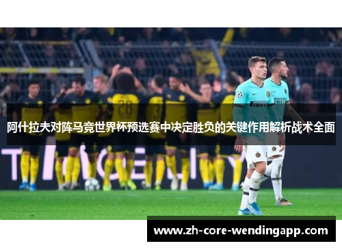 阿什拉夫对阵马竞世界杯预选赛中决定胜负的关键作用解析战术全面 阿什拉夫对阵马竞世界杯预选赛中决定胜负的关键作用解析战术全面