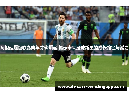 阿根廷超级联赛青年才俊崛起 揭示未来足球新星的成长路径与潜力